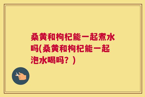 桑黄和枸杞能一起煮水吗(桑黄和枸杞能一起泡水喝吗？)