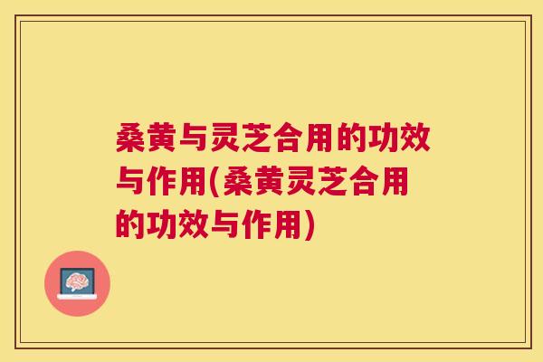 桑黄与灵芝合用的功效与作用(桑黄灵芝合用的功效与作用)