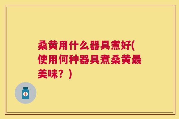 桑黄用什么器具煮好(使用何种器具煮桑黄美味？)