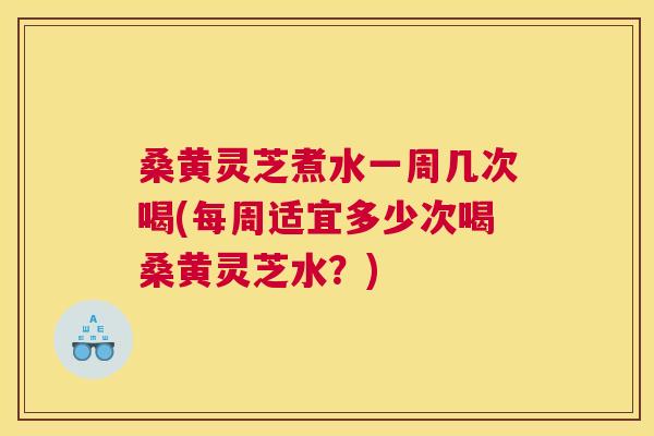 桑黄灵芝煮水一周几次喝(每周适宜多少次喝桑黄灵芝水？)