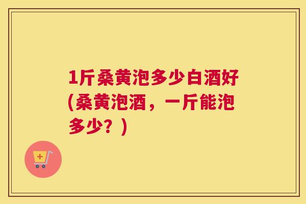 1斤桑黄泡多少白酒好(桑黄泡酒，一斤能泡多少？)