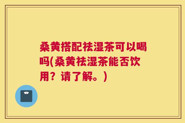 桑黄搭配祛湿茶可以喝吗(桑黄祛湿茶能否饮用？请了解。)