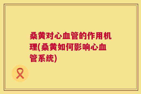 桑黄对心的作用机理(桑黄如何影响心系统)