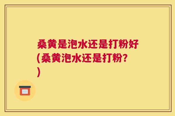 桑黄是泡水还是打粉好(桑黄泡水还是打粉？)