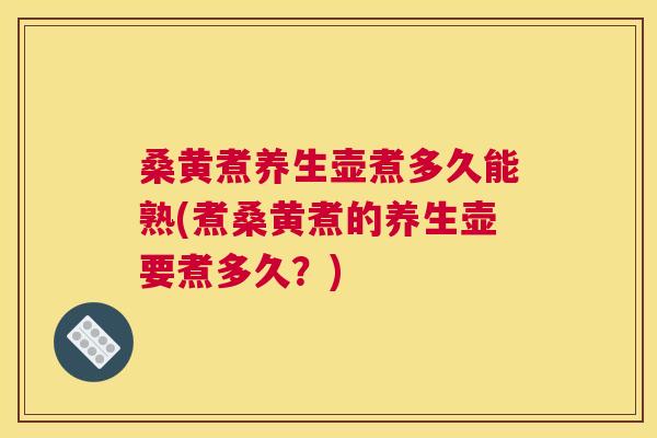 桑黄煮养生壶煮多久能熟(煮桑黄煮的养生壶要煮多久？)