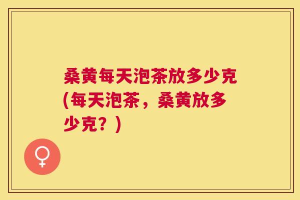 桑黄每天泡茶放多少克(每天泡茶，桑黄放多少克？)