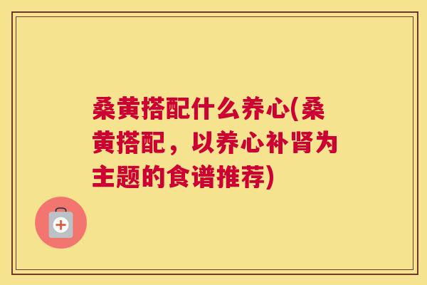 桑黄搭配什么养心(桑黄搭配，以养心补为主题的食谱推荐)