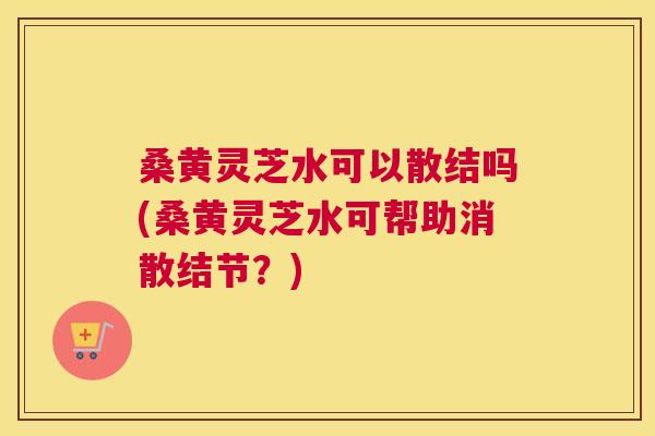 桑黄灵芝水可以散结吗(桑黄灵芝水可帮助消散结节？)