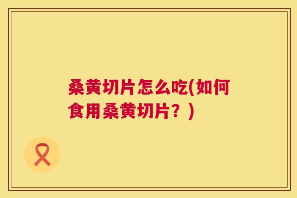 桑黄切片怎么吃(如何食用桑黄切片？)