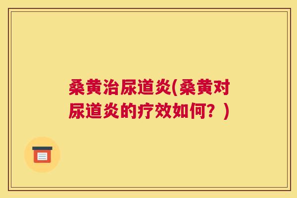 桑黄尿道炎(桑黄对尿道炎的疗效如何？)