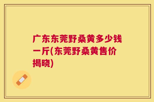 广东东莞野桑黄多少钱一斤(东莞野桑黄售价揭晓)