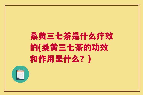 桑黄三七茶是什么疗效的(桑黄三七茶的功效和作用是什么？)