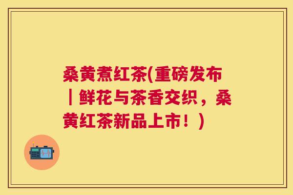 桑黄煮红茶(重磅发布｜鲜花与茶香交织，桑黄红茶新品上市！)