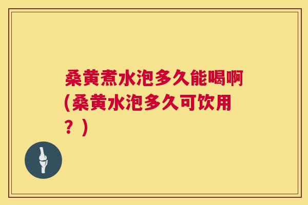 桑黄煮水泡多久能喝啊(桑黄水泡多久可饮用？)