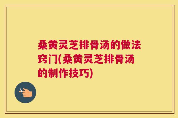 桑黄灵芝排骨汤的做法窍门(桑黄灵芝排骨汤的制作技巧)