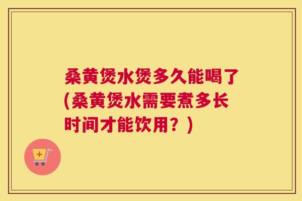 桑黄煲水煲多久能喝了(桑黄煲水需要煮多长时间才能饮用？)