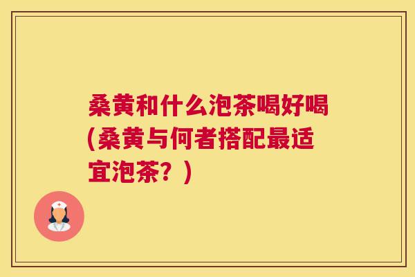 桑黄和什么泡茶喝好喝(桑黄与何者搭配适宜泡茶？)