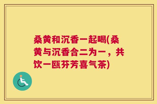 桑黄和沉香一起喝(桑黄与沉香合二为一，共饮一瓯芬芳喜气茶)