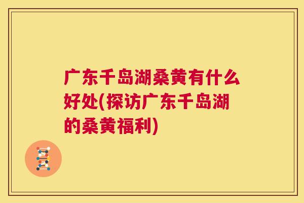 广东千岛湖桑黄有什么好处(探访广东千岛湖的桑黄福利)