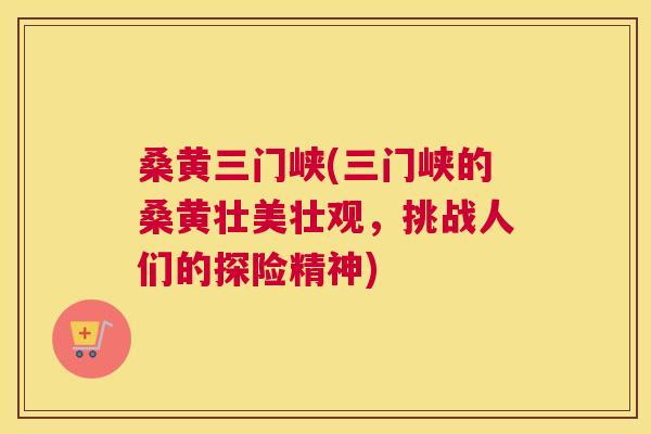 桑黄三门峡(三门峡的桑黄壮美壮观，挑战人们的探险精神)