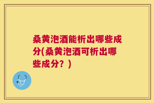 桑黄泡酒能析出哪些成分(桑黄泡酒可析出哪些成分？)