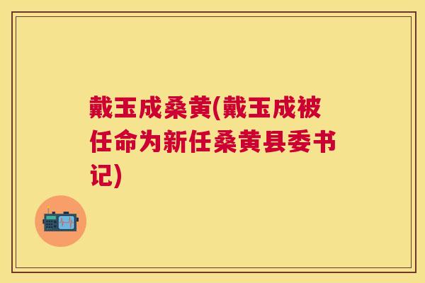 戴玉成桑黄(戴玉成被任命为新任桑黄县委书记) 戴玉成桑黄(戴玉成被任命为新任桑黄县委书记)