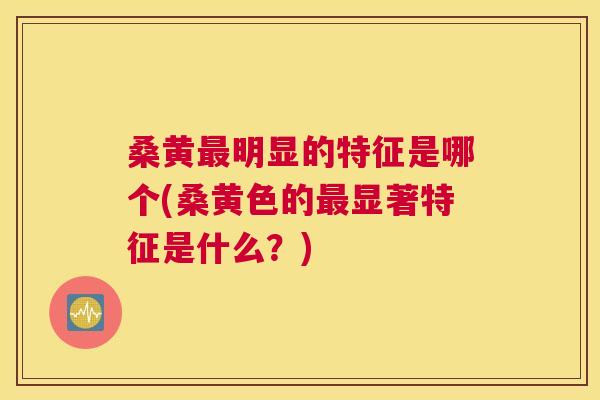 桑黄明显的特征是哪个(桑黄色的显著特征是什么？)