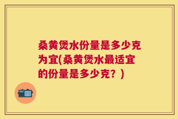 桑黄煲水份量是多少克为宜(桑黄煲水适宜的份量是多少克？)