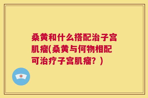 桑黄和什么搭配子宫(桑黄与何物相配可子宫？)