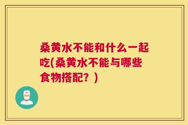 桑黄水不能和什么一起吃(桑黄水不能与哪些食物搭配？)