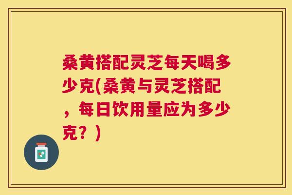 桑黄搭配灵芝每天喝多少克(桑黄与灵芝搭配，每日饮用量应为多少克？)