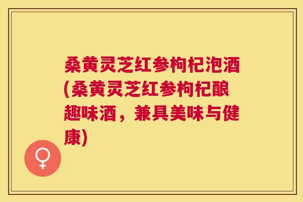 桑黄灵芝红参枸杞泡酒(桑黄灵芝红参枸杞酿趣味酒，兼具美味与健康)