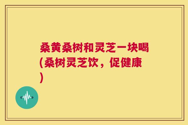 桑黄桑树和灵芝一块喝(桑树灵芝饮，促健康)
