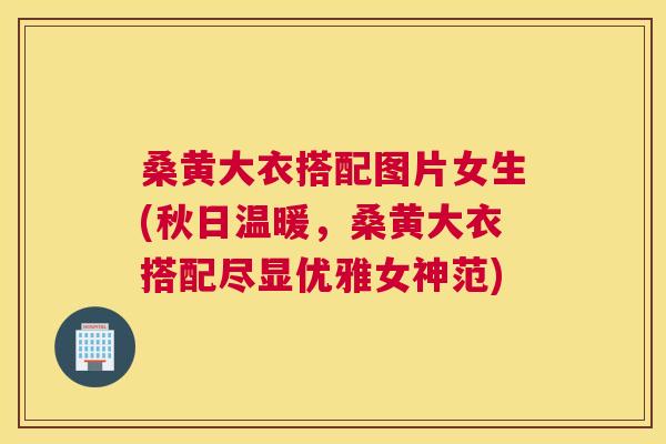 桑黄大衣搭配图片女生(秋日温暖，桑黄大衣搭配尽显优雅女神范)