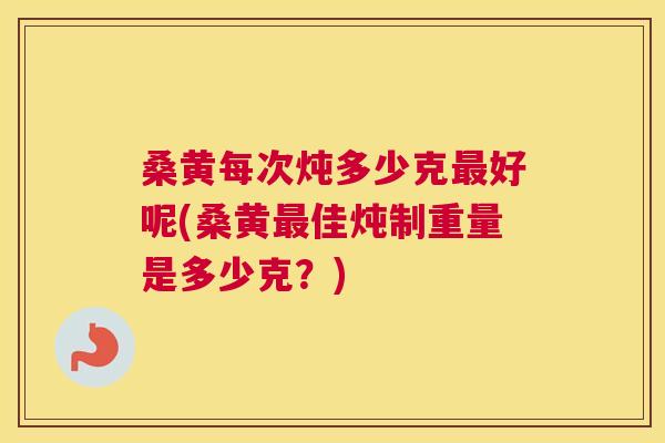 桑黄每次炖多少克好呢(桑黄佳炖制重量是多少克？)