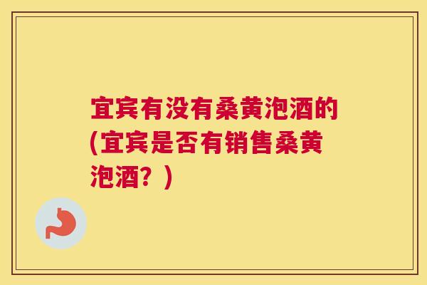 宜宾有没有桑黄泡酒的(宜宾是否有销售桑黄泡酒？)