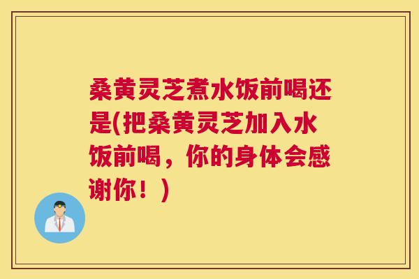 桑黄灵芝煮水饭前喝还是(把桑黄灵芝加入水饭前喝，你的身体会感谢你！)