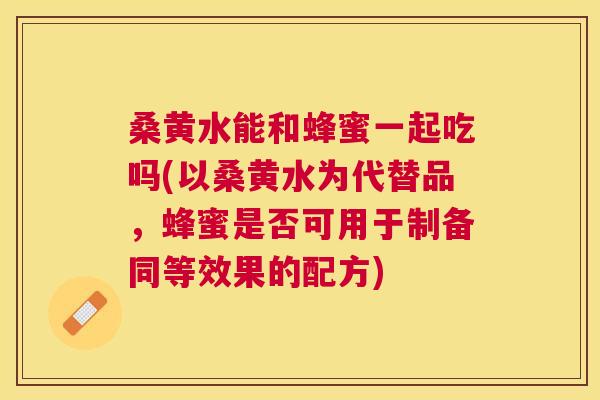 桑黄水能和蜂蜜一起吃吗(以桑黄水为代替品，蜂蜜是否可用于制备同等效果的配方)
