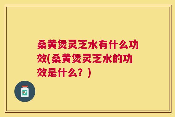 桑黄煲灵芝水有什么功效(桑黄煲灵芝水的功效是什么？)