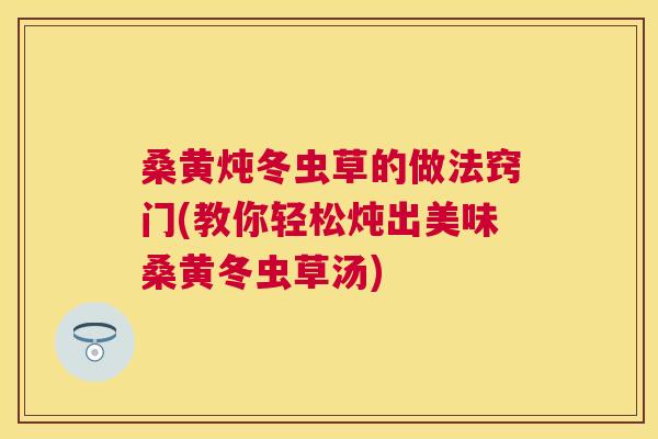 桑黄炖冬虫草的做法窍门(教你轻松炖出美味桑黄冬虫草汤)