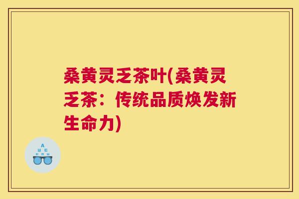 桑黄灵乏茶叶(桑黄灵乏茶：传统品质焕发新生命力)