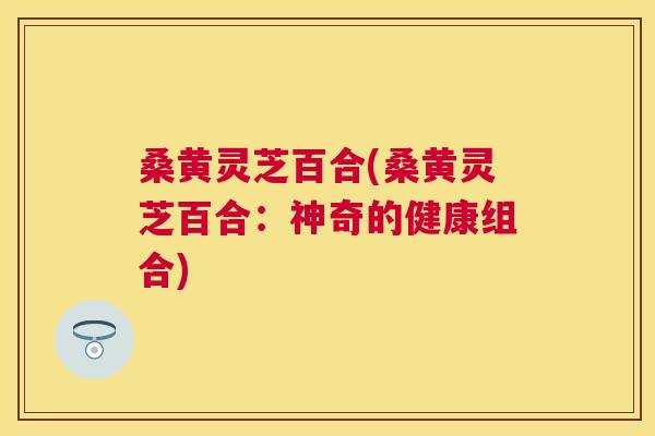 桑黄灵芝百合(桑黄灵芝百合：神奇的健康组合)