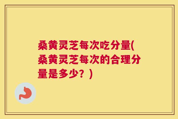 桑黄灵芝每次吃分量(桑黄灵芝每次的合理分量是多少？)