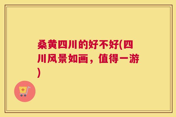 桑黄四川的好不好(四川风景如画，值得一游)