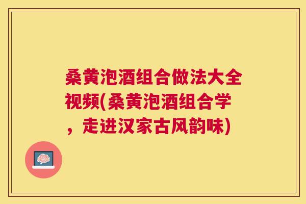 桑黄泡酒组合做法大全视频(桑黄泡酒组合学，走进汉家古风韵味)