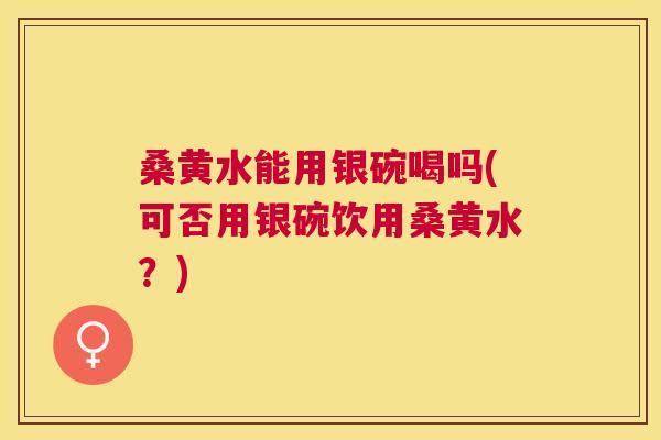 桑黄水能用银碗喝吗(可否用银碗饮用桑黄水？)