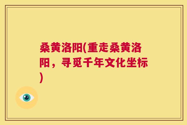 桑黄洛阳(重走桑黄洛阳，寻觅千年文化坐标)