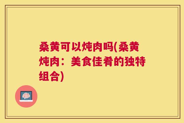 桑黄可以炖肉吗(桑黄炖肉：美食佳肴的独特组合)