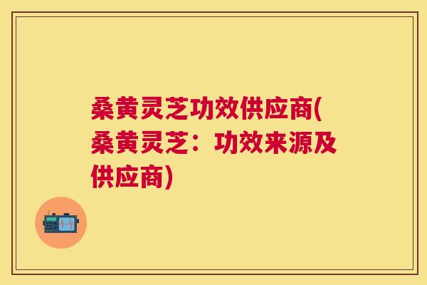 桑黄灵芝功效供应商(桑黄灵芝：功效来源及供应商)