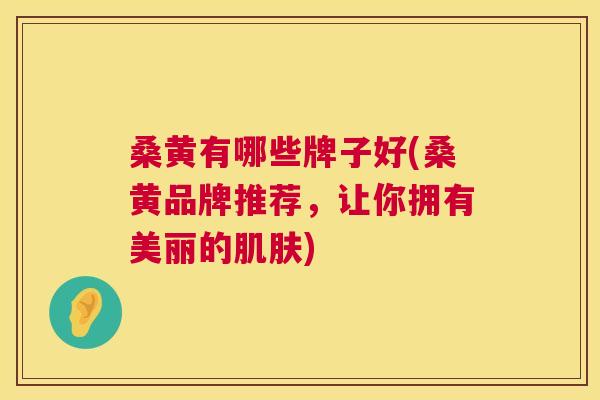 桑黄有哪些牌子好(桑黄品牌推荐，让你拥有美丽的)